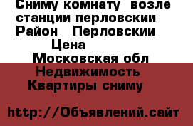 Сниму комнату  возле станции перловскии  › Район ­ Перловскии  › Цена ­ 6 000 - Московская обл. Недвижимость » Квартиры сниму   